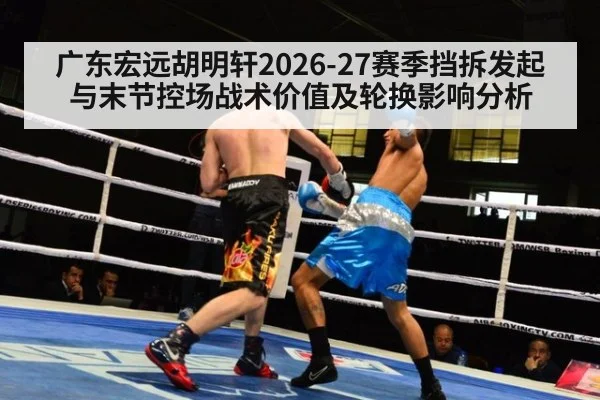广东宏远胡明轩2026-27赛季挡拆发起与末节控场战术价值及轮换影响分析 - hth